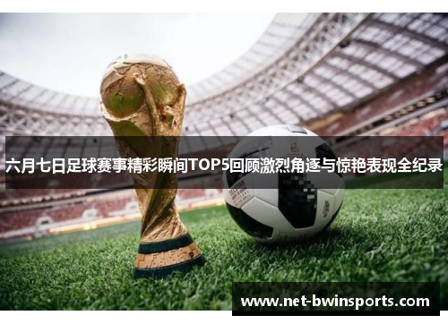 六月七日足球赛事精彩瞬间TOP5回顾激烈角逐与惊艳表现全纪录