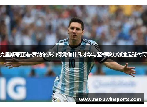 克里斯蒂亚诺·罗纳尔多如何凭借非凡才华与坚韧毅力创造足球传奇