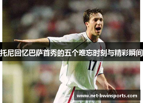 托尼回忆巴萨首秀的五个难忘时刻与精彩瞬间