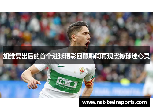 加维复出后的首个进球精彩回顾瞬间再现震撼球迷心灵