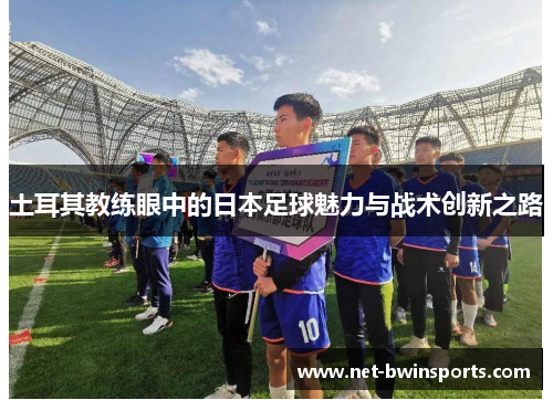 土耳其教练眼中的日本足球魅力与战术创新之路