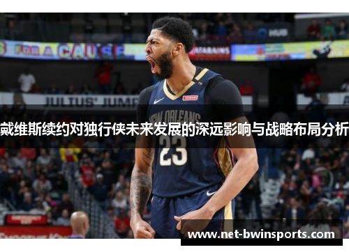 戴维斯续约对独行侠未来发展的深远影响与战略布局分析