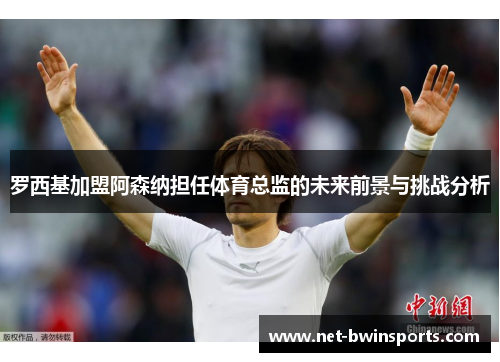 罗西基加盟阿森纳担任体育总监的未来前景与挑战分析
