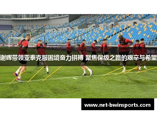 谢晖带领亚泰克服困境奋力拼搏 聚焦保级之路的艰辛与希望