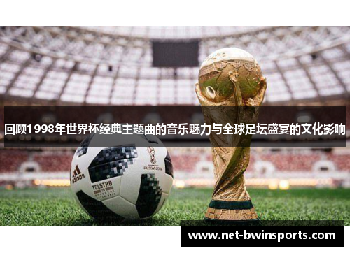 回顾1998年世界杯经典主题曲的音乐魅力与全球足坛盛宴的文化影响